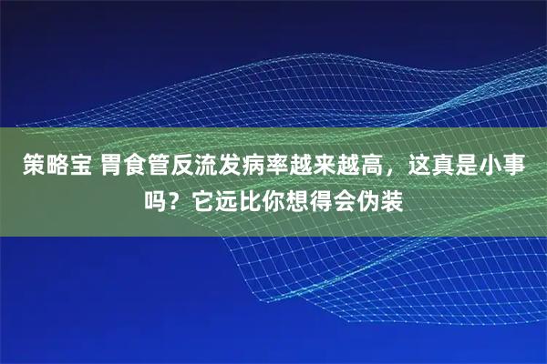 策略宝 胃食管反流发病率越来越高，这真是小事吗？它远比你想得会伪装