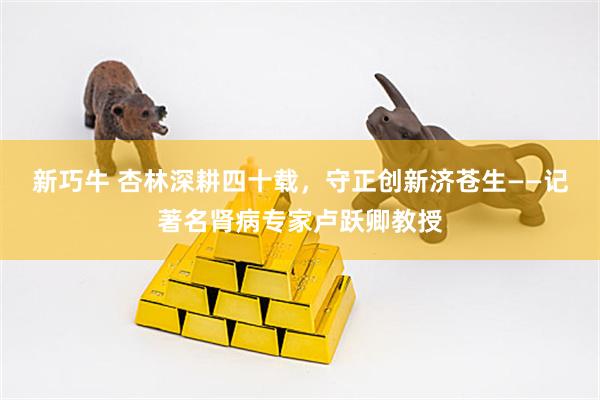 新巧牛 杏林深耕四十载，守正创新济苍生——记著名肾病专家卢跃卿教授