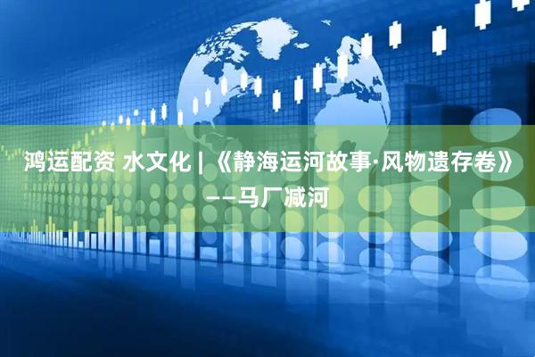 鸿运配资 水文化 | 《静海运河故事·风物遗存卷》——马厂减河