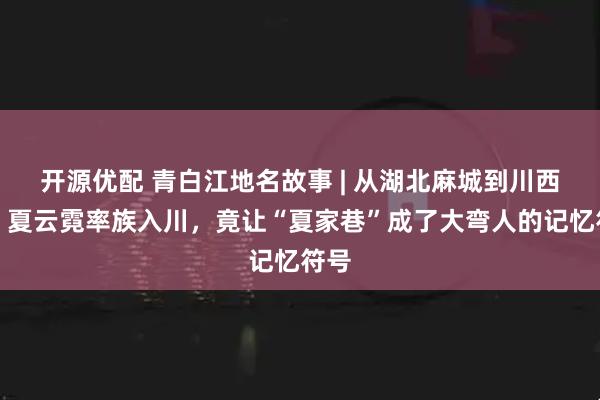 开源优配 青白江地名故事 | 从湖北麻城到川西坝：夏云霓率族入川，竟让“夏家巷”成了大弯人的记忆符号