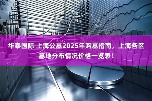 华泰国际 上海公墓2025年购墓指南，上海各区墓地分布情况价格一览表！