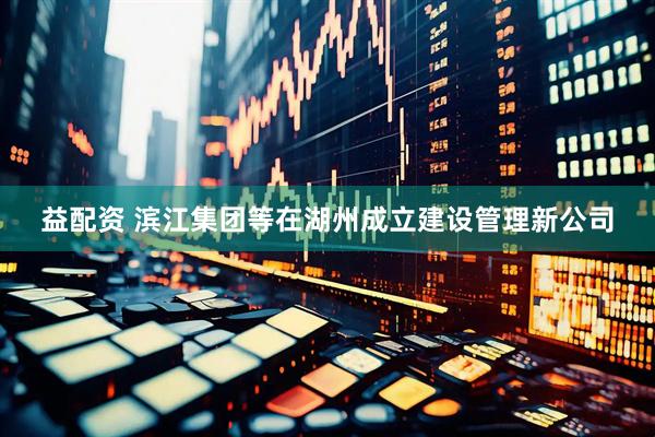 益配资 滨江集团等在湖州成立建设管理新公司
