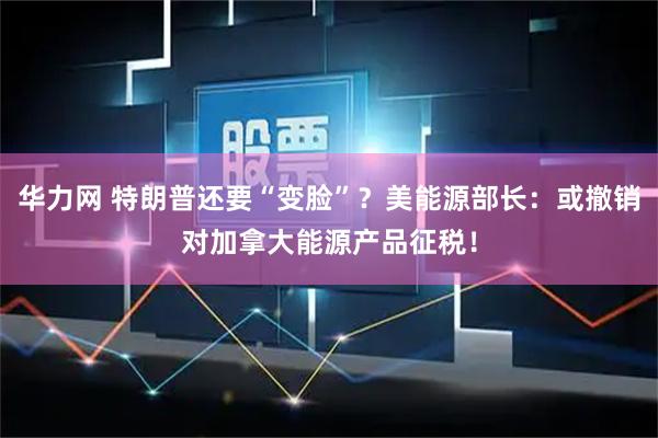 华力网 特朗普还要“变脸”？美能源部长：或撤销对加拿大能源产品征税！