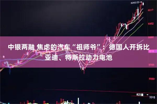 中银两融 焦虑的汽车“祖师爷”：德国人开拆比亚迪、特斯拉动力电池