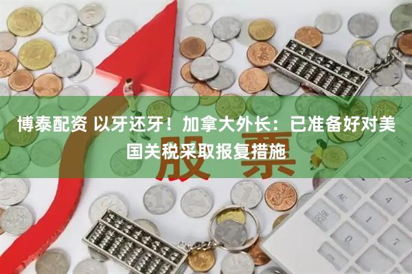 博泰配资 以牙还牙！加拿大外长：已准备好对美国关税采取报复措施