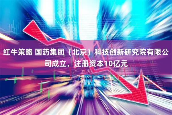 红牛策略 国药集团（北京）科技创新研究院有限公司成立，注册资本10亿元