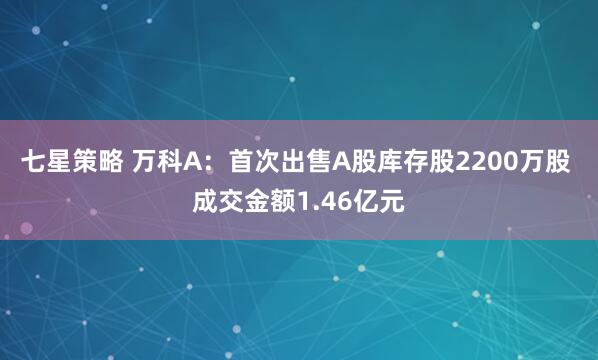 七星策略 万科A：首次出售A股库存股2200万股 成交金额1.46亿元