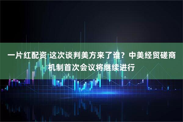 一片红配资 这次谈判美方来了谁？中美经贸磋商机制首次会议将继续进行