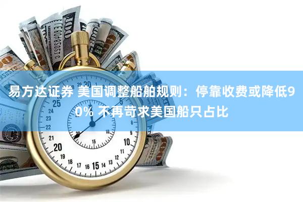 易方达证券 美国调整船舶规则：停靠收费或降低90% 不再苛求美国船只占比
