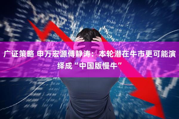 广证策略 申万宏源傅静涛：本轮潜在牛市更可能演绎成“中国版慢牛”