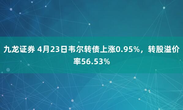 九龙证券 4月23日韦尔转债上涨0.95%，转股溢价率56.53%