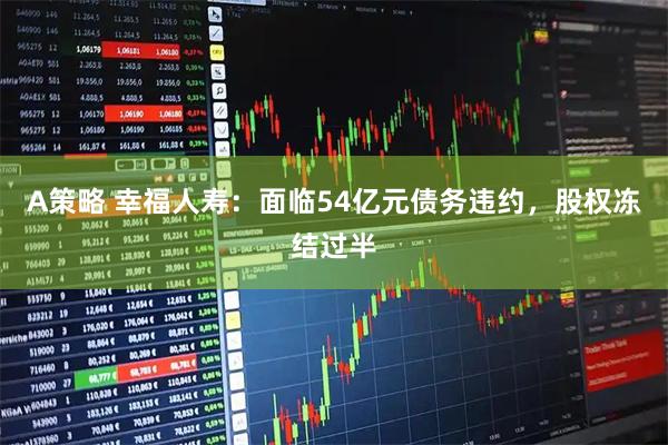 A策略 幸福人寿：面临54亿元债务违约，股权冻结过半