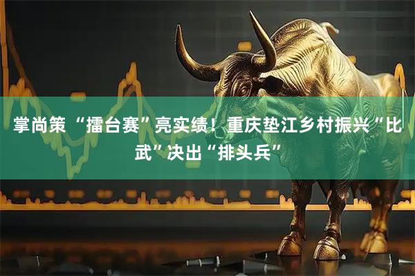 掌尚策 “擂台赛”亮实绩！重庆垫江乡村振兴“比武”决出“排头兵”