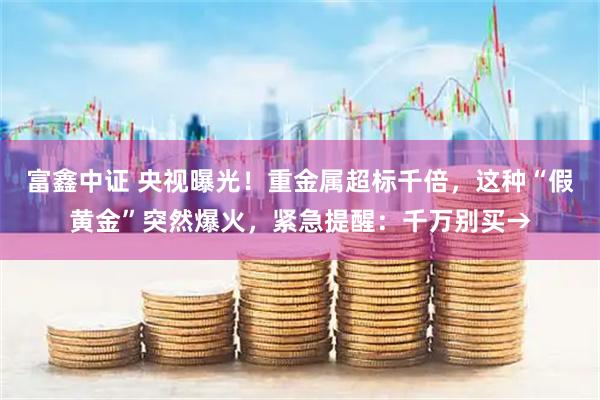 富鑫中证 央视曝光！重金属超标千倍，这种“假黄金”突然爆火，紧急提醒：千万别买→