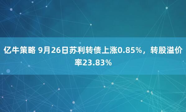 亿牛策略 9月26日苏利转债上涨0.85%，转股溢价率23.83%