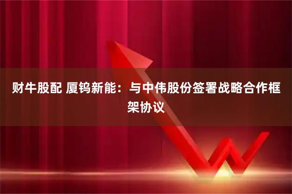 财牛股配 厦钨新能：与中伟股份签署战略合作框架协议