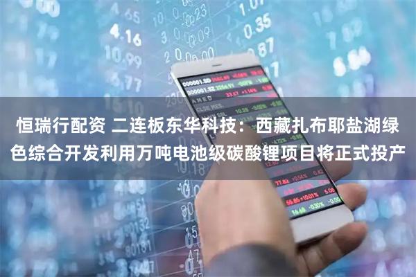 恒瑞行配资 二连板东华科技：西藏扎布耶盐湖绿色综合开发利用万吨电池级碳酸锂项目将正式投产