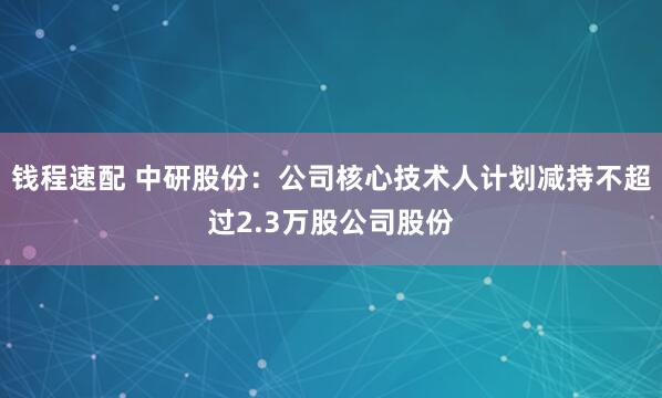 钱程速配 中研股份：公司核心技术人计划减持不超过2.3万股公司股份