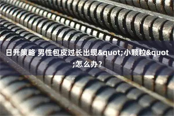 日升策略 男性包皮过长出现&quot;小颗粒&quot;怎么办？
