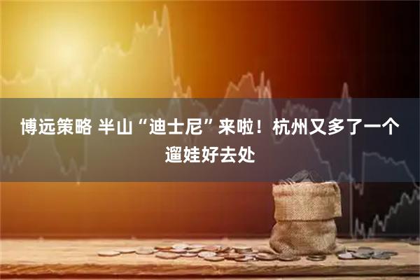 博远策略 半山“迪士尼”来啦!杭州又多了一个遛娃好去处