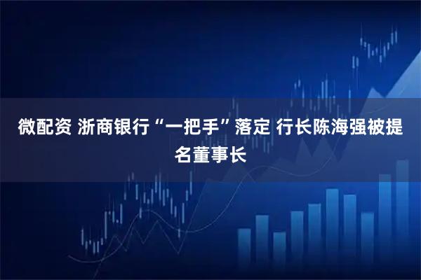 微配资 浙商银行“一把手”落定 行长陈海强被提名董事长